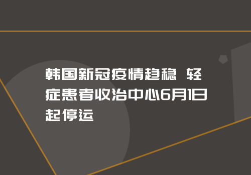 韩国新冠疫情趋稳 轻症患者收治中心6月1日起停运