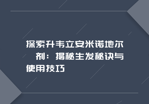 探索升韦立安米诺地尔搽剂：揭秘生发秘诀与使用技巧