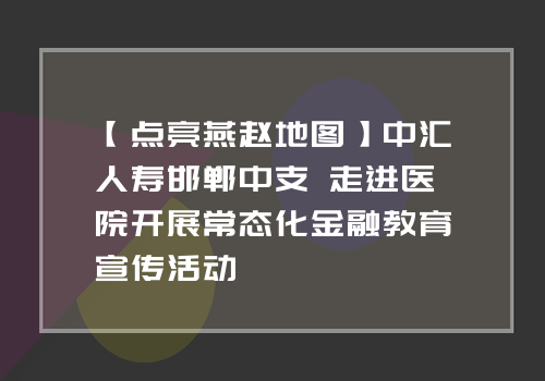 【点亮燕赵地图】中汇人寿邯郸中支 走进医院开展常态化金融教育宣传活动