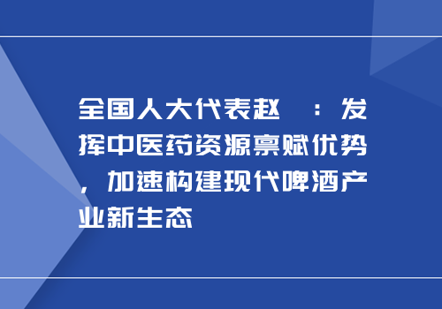 全国人大代表赵菁：发挥中医药资源禀赋优势，加速构建现代啤酒产业新生态